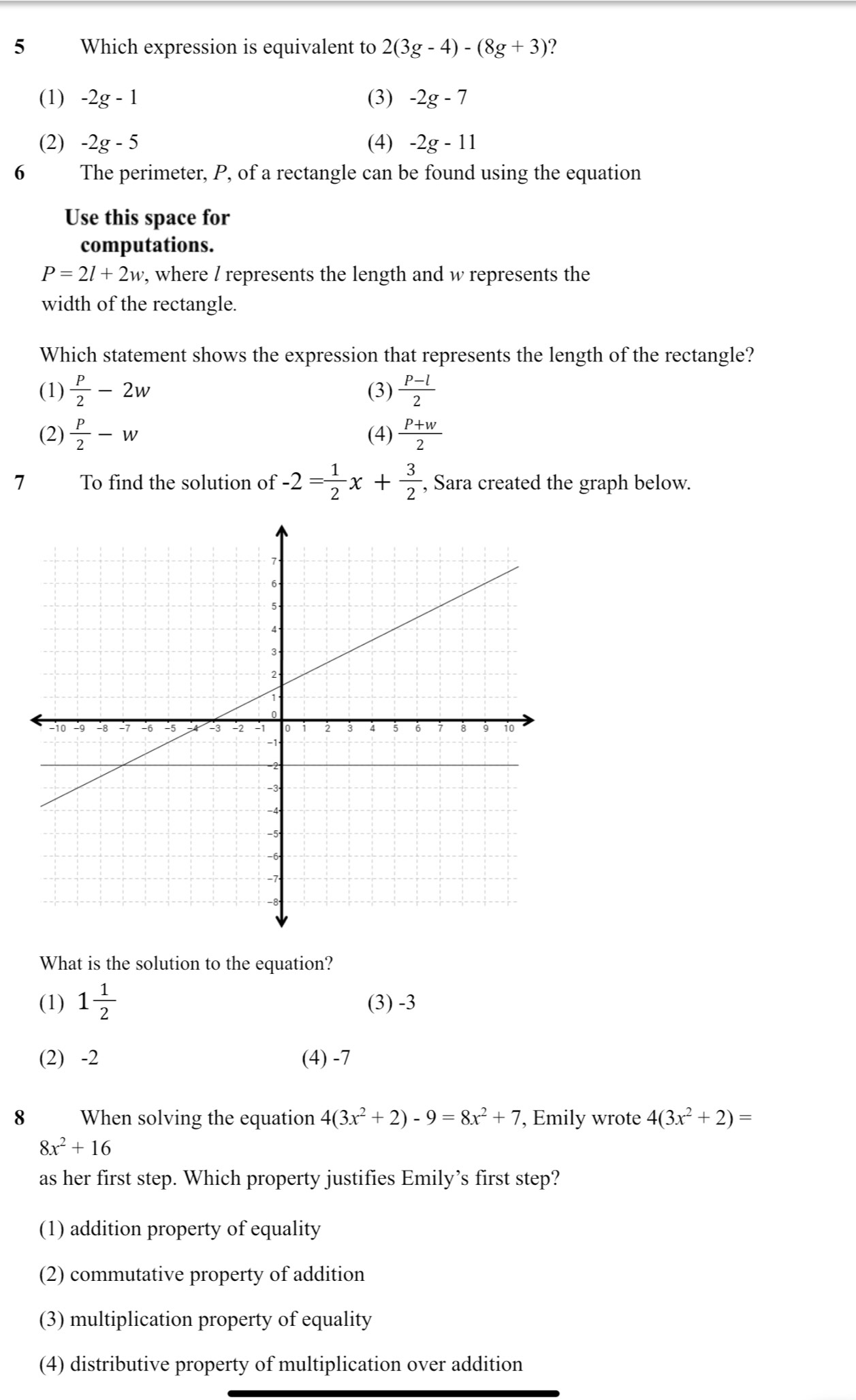 Which expression is equivalent to 2(3g-4)-(8g+3) ?
(1) -2g-1 (3) -2g-7
(2) -2g-5 (4) -2g-11
6 The perimeter, P, of a rectangle can be found using the equation
Use this space for
computations.
P=2l+2w , where / represents the length and w represents the
width of the rectangle.
Which statement shows the expression that represents the length of the rectangle?
(1)  P/2 -2w (3)  (P-l)/2 
(2)  P/2 -w (4)  (P+w)/2 
7 To find the solution of -2= 1/2 x+ 3/2  , Sara created the graph below.
What is the solution to the equation?
(1) 1 1/2  (3) -3
(2) -2 (4) -7
8 When solving the equation 4(3x^2+2)-9=8x^2+7 , Emily wrote 4(3x^2+2)=
8x^2+16
as her first step. Which property justifies Emily’s first step?
(1) addition property of equality
(2) commutative property of addition
(3) multiplication property of equality
(4) distributive property of multiplication over addition