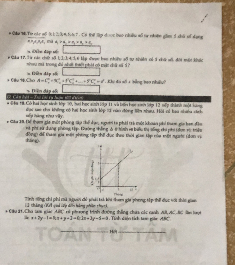 Cầu 10.Từ các số 0;1;2;3;4;5;6;7 . Có thế lập được bao nhiều số tự nhiên gồm 5 chữ số dạng
a,a,a,a,a_5 mà a_1>a_2>a_3>a_4>a_3.
* Điễn đáp số:
Câu 17.Từ các chữ số 1;2;3;4;5;6 lập được bao nhiều số tự nhiên có 5 chữ số, đôi một khác
nhau mà trong đó nhất thiết phải có mặt chữ số 5?
Điền đáp số:
# Câu 18. Cho A=C_n^(0+5C_n^1+5^3)C_n^(2+...+5^n)C_n^(n=a^n) Khi đó số # bằng bao nhiều?
Diền đáp số:
Đ. Cầu hội -  Tra lời tự luận (03 điểm)
* Cầu 19.Có hai học sinh lớp 10, hai học sinh lớp 11 và bốn học sinh lớp 12 xếp thành một hàng
đọc sao cho không có hai học sinh lớp 12 nào đứng liên nhau. Hỏi có bao nhiêu cách
xếp hàng như vậy.
Câu 20. Để tham gia một phòng tập thể dục, người ta phải trá một khoán phí tham gia ban đầu
và phí sử dụng phòng tập. Đường thắng A ở hình vẽ biểu thị tổng chi phí (đơn vị: triệu
đồng) để tham gia một phòng tập thể dục theo thời gian tập của một người (đơn vị:
tháng).
Tính tổng chi phí mà người đó phải trả khi tham gia phong tập thế dục với thời gian
12 tháng (Kết quả lấy đến hàng phần chục).
- Câu 21.Cho tam giác ABC có phương trình dường thắng chứa các cạnh AB, AC,BC lần lượt
là: x+2y-1=0;x+y+2=0;2x+3y-5=0 Tính diện tích tam giác ABC 
_Hết_