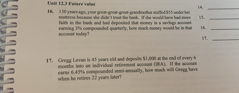 Future value 
14._ 
16. 150 years ago, your great-great-great-grandmother stuffed $55 under her 
mattress because she didn’t trust the bank. If she would have had more 15._ 
faith in the bank and had deposited that money in a savings account 
earning 3% compounded quarterly, how much money would be in that 16._ 
account today? 
17._ 
17. Gregg Levan is 45 years old and deposits $1,000 at the end of every 6
months into an individual retirement account (IRA). If the account 
earns 6.45% compounded semi-annually, how much will Gregg have 
when he retires 22 years later?