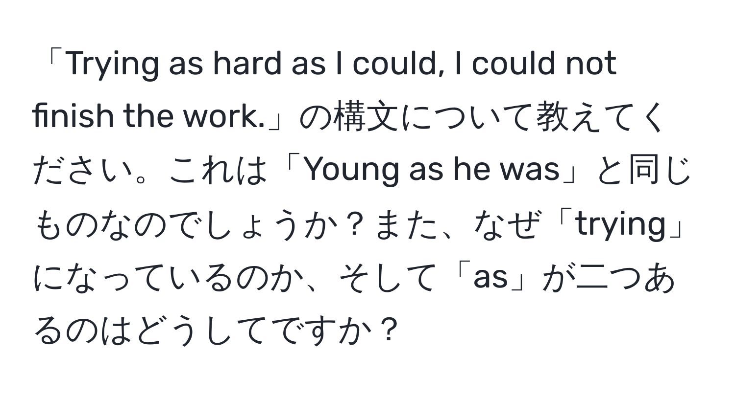 「Trying as hard as I could, I could not finish the work.」の構文について教えてください。これは「Young as he was」と同じものなのでしょうか？また、なぜ「trying」になっているのか、そして「as」が二つあるのはどうしてですか？