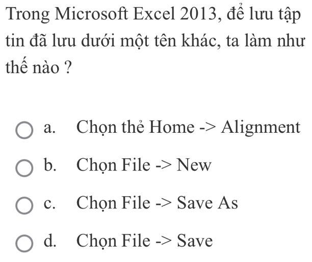 Trong Microsoft Excel 2013, để lưu tập
tin đã lưu dưới một tên khác, ta làm như
thế nào ?
a. Chọn thẻ Home -> Alignment
b. Chọn File -> New
c. Chọn File -> Save As
d. Chọn File -> Save