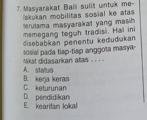 Masyarakat Bali sulit untuk me-
lakukan mobilitas sosial ke atas
terutama masyarakat yang masih
memegang teguh tradisi. Hal ini
disebabkan penentu kedudukan
sosial pada tiap-tiap anggota masya-
rakat didasarkan atas . . . .
A. status
B. kerja keras
C. keturunan
D. pendidikan
E. kearifan lokal