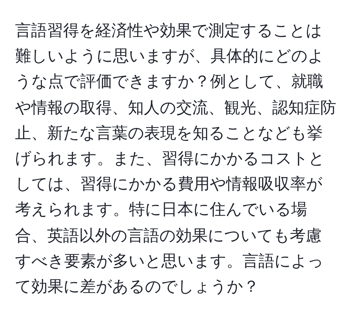 言語習得を経済性や効果で測定することは難しいように思いますが、具体的にどのような点で評価できますか？例として、就職や情報の取得、知人の交流、観光、認知症防止、新たな言葉の表現を知ることなども挙げられます。また、習得にかかるコストとしては、習得にかかる費用や情報吸収率が考えられます。特に日本に住んでいる場合、英語以外の言語の効果についても考慮すべき要素が多いと思います。言語によって効果に差があるのでしょうか？