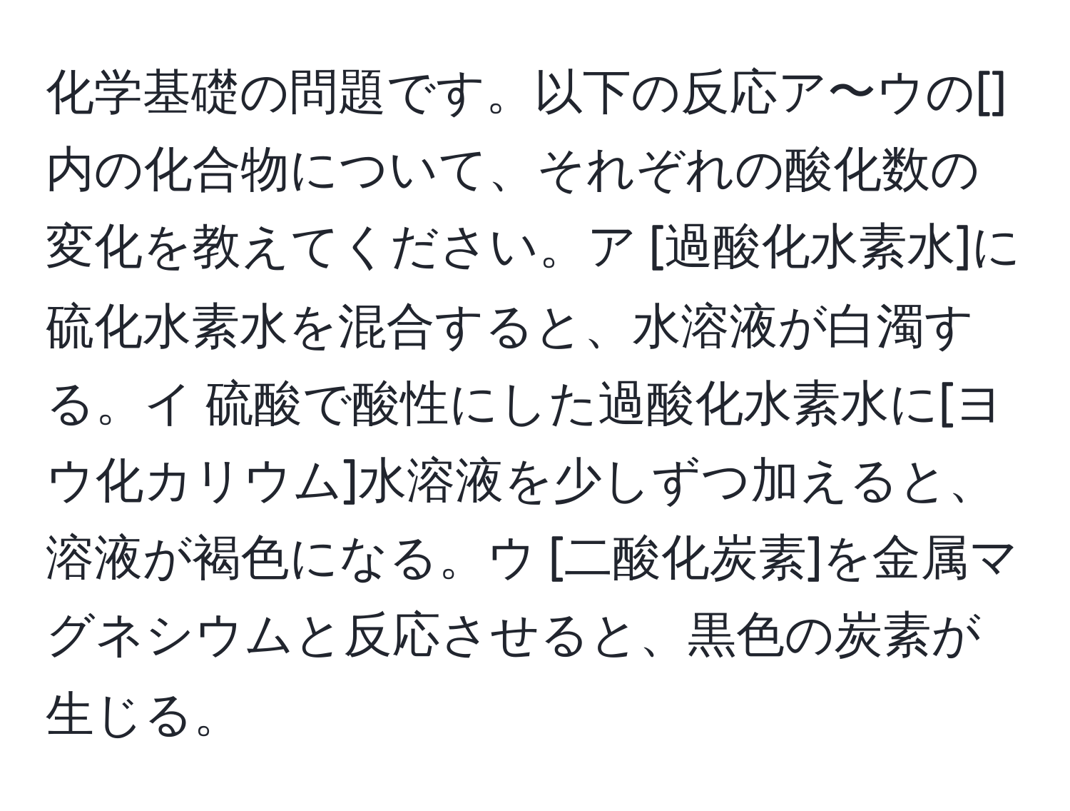 化学基礎の問題です。以下の反応ア〜ウの[]内の化合物について、それぞれの酸化数の変化を教えてください。ア [過酸化水素水]に硫化水素水を混合すると、水溶液が白濁する。イ 硫酸で酸性にした過酸化水素水に[ヨウ化カリウム]水溶液を少しずつ加えると、溶液が褐色になる。ウ [二酸化炭素]を金属マグネシウムと反応させると、黒色の炭素が生じる。