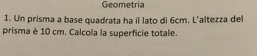 Geometria 
1. Un prisma a base quadrata ha il lato di 6cm. L’altezza del 
prisma è 10 cm. Calcola la superficie totale.