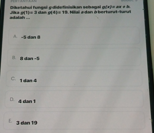 PERTANYAAN
Diketahui fungsi ɡdidefinisikan sebagai g(x)=ax+b. 
Jika g(1)=3 dan g(4)=19. Nilai a dan b berturut-turut
adalah ...
A. -5 dan 8
B. 8 dan -5
C. 1 dan 4
D. 4 dan 1
E. 3 dan 19