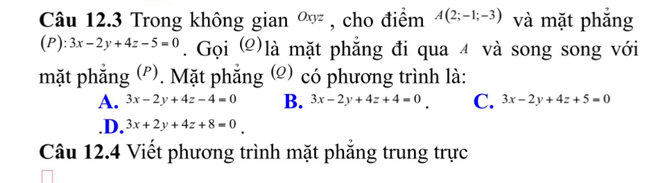 Trong không gian ∞ , , cho điểm A(2;-1;-3) và mặt phẳng
(P): 3x-2y+4z-5=0. Gọi (2)là mặt phẳng đi qua 4 và song song với
mặt phẳng (ễ). Mặt phẳng (©) có phương trình là:
A. 3x-2y+4z-4=0 B. 3x-2y+4z+4=0 C. 3x-2y+4z+5=0 .D. 3x+2y+4z+8=0
Câu 12.4 Viết phương trình mặt phẳng trung trực