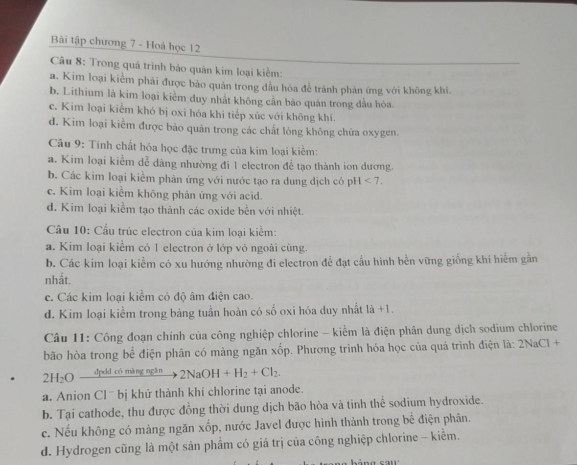 Bài tập chương 7 - Hoá học 12
Câu 8: Trong quá trình bảo quản kim loại kiềm:
a. Kim loại kiểm phải được bảo quản trong dầu hỏa đề tránh phản ứng với không khí.
b. Lithium là kim loại kiềm duy nhất không cần bảo quản trong dầu hỏa.
c. Kim loại kiểm khó bị oxi hóa khi tiếp xúc với không khí.
d. Kim loại kiểm được bảo quản trong các chất lỏng không chứa oxygen.
Câu 9: Tính chất hóa học đặc trưng của kim loại kiềm:
a. Kim loại kiểm dễ dàng nhường đi 1 electron đề tạo thành ion dương.
b. Các kim loại kiềm phản ứng với nước tạo ra dung dịch có pH<7.
c. Kim loại kiềm không phản ứng với acid.
d. Kim loại kiềm tạo thành các oxide bền với nhiệt.
Câu 10: Cấu trúc electron của kim loại kiềm:
a. Kim loại kiềm có 1 electron ở lớp vỏ ngoài cùng.
b. Các kim loại kiểm có xu hướng nhường đi electron để đạt cấu hình bền vững giống khí hiếm gần
nhất.
c. Các kim loại kiềm có độ âm điện cao.
d. Kim loại kiềm trong bảng tuần hoàn có số oxi hóa duy nhất là +1.
Câu 11: Công đoạn chính của công nghiệp chlorine - kiềm là điện phân dung dịch sodium chlorine
bão hòa trong bể điện phân có màng ngăn xốp. Phương trình hóa học của quá trình điện là: 2NaCl +
2H_2O _ đpdd có màng ngăn 2NaOH+H_2+Cl_2.
a. Anion Cl¯ bị khử thành khí chlorine tại anode.
b. Tại cathode, thu được đồng thời dung dịch bão hòa và tinh thể sodium hydroxide.
c. Nếu không có màng ngăn xốp, nước Javel được hình thành trong bể điện phân.
d. Hydrogen cũng là một sản phẩm có giá trị của công nghiệp chlorine - kiềm.