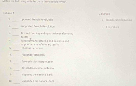 Match the following with the party they associate with
Column A Column B
_
1. opposed French Revolution a. Democratic-Republics
_
2. supported French Revolution b. Federalists
_
3. favored farming and opposed manufacturing
tariffs
_
4 favored manufacturing and business and
supported manufacturing tariffs
_
5. Thomas Jefferson
_
6. Alexander Hamilton
_
7. favored strict interpretation
_
8. favored loose interpretation
_
9. opposed the national bank
_
10. supported the national bank