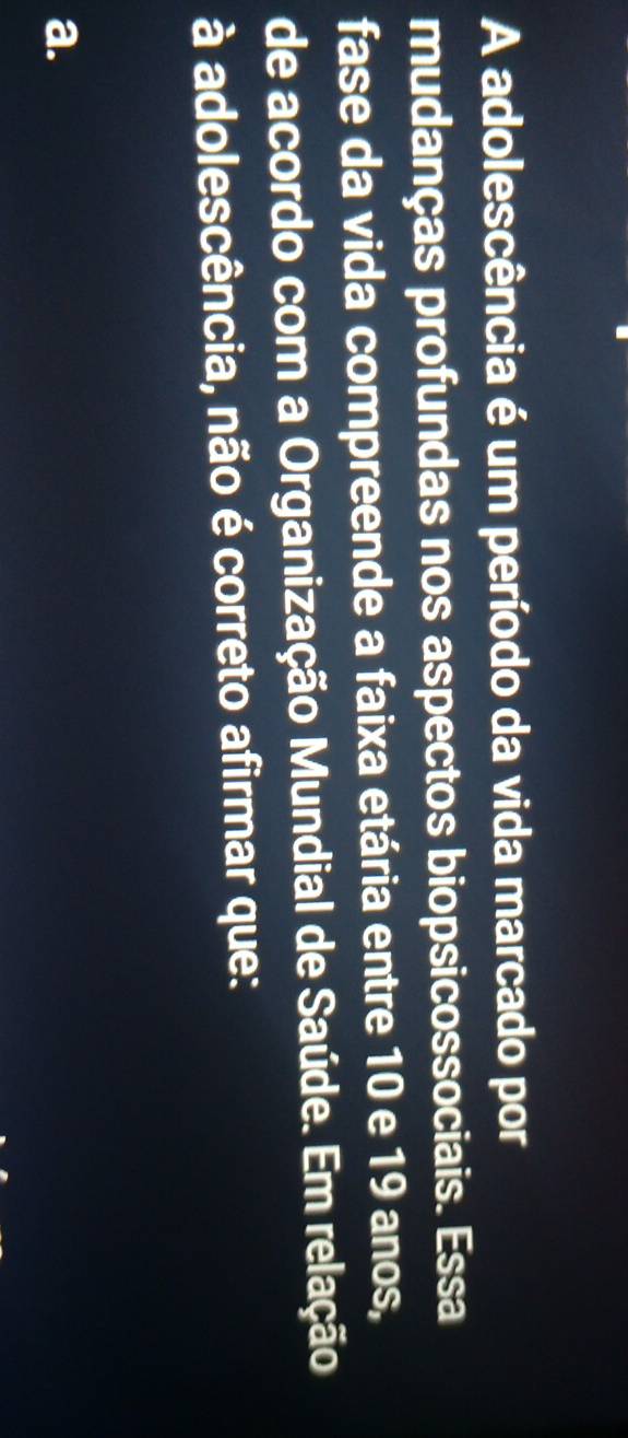 A adolescência é um período da vida marcado por
mudanças profundas nos aspectos biopsicossociais. Essa
fase da vida compreende a faixa etária entre 10 e 19 anos,
de acordo com a Organização Mundial de Saúde. Em relação
à adolescência, não é correto afirmar que:
a.
