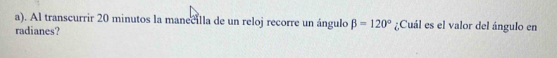 Al transcurrir 20 minutos la manecilla de un reloj recorre un ángulo beta =120° ¿Cuál es el valor del ángulo en 
radianes?