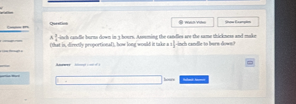 attion 
Compionr BPS Question 
Watch Widleo Show Exanplies 
A  3/4 
-inch candle burns down in 3 hours. Assuming the candles are the same thickness and make 
(that is, directly proportional), how long would it take a 1 1/2  -inch candle to burn down? 
Civ, togf a 
Answe Aiempts ant of 3
Nirt
hours Suflenie Retowen