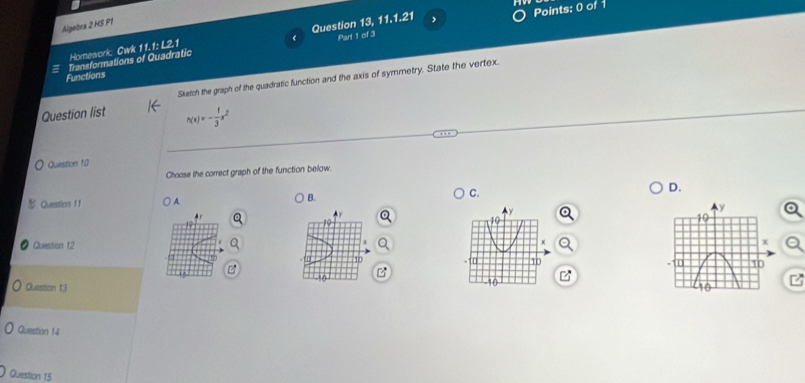 Algebra 2 HS P1
, Points: 0 of 1
Transformations of Quadratic Question 13, 11.1.21 Part 1 of 3
Homework Cwk 11.1: L2.1
Functions
Question list Sketch the graph of the quadratic function and the axis of symmetry. State the vertex.
h(x)=- 1/3 x^2
Question fü
Choose the correct graph of the function below.
Question f f ) A. B. C. D.
y
19
19
x
Question 12 x
D 10. (n 1b 
B
Quission f3 -10 -10 z
Question 14
Question 15