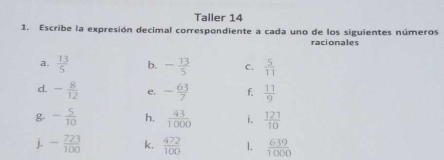 Taller 14 
1. Escribe la expresión decimal correspondiente a cada uno de los siguientes números 
racionales 
a.  13/5  - 13/5  C.  5/11 
b. 
d. - 8/12  - 63/7   11/9 
e. 
f. 
g. - 5/10   43/1000  i.  121/10 
h. 
j. - 723/100   472/100  1.  639/1000 
k.