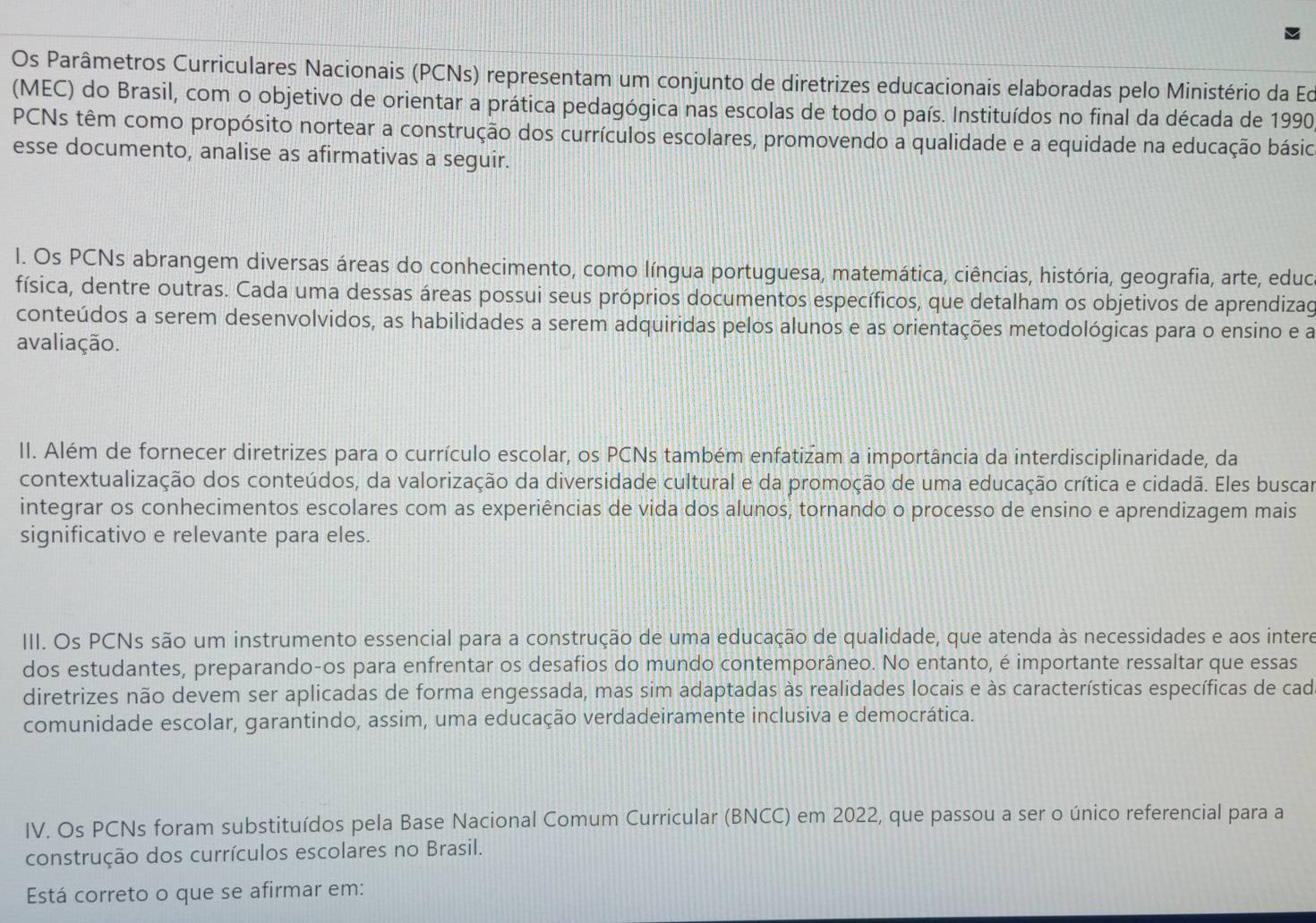 Os Parâmetros Curriculares Nacionais (PCNs) representam um conjunto de diretrizes educacionais elaboradas pelo Ministério da Ed
(MEC) do Brasil, com o objetivo de orientar a prática pedagógica nas escolas de todo o país. Instituídos no final da década de 1990
PCNs têm como propósito nortear a construção dos currículos escolares, promovendo a qualidade e a equidade na educação básio
esse documento, analise as afirmativas a seguir.
I. Os PCNs abrangem diversas áreas do conhecimento, como língua portuguesa, matemática, ciências, história, geografia, arte, eduo
física, dentre outras. Cada uma dessas áreas possui seus próprios documentos específicos, que detalham os objetivos de aprendizag
conteúdos a serem desenvolvidos, as habilidades a serem adquiridas pelos alunos e as orientações metodológicas para o ensino e a
avaliação.
II. Além de fornecer diretrizes para o currículo escolar, os PCNs também enfatizam a importância da interdisciplinaridade, da
contextualização dos conteúdos, da valorização da diversidade cultural e da promoção de uma educação crítica e cidadã. Eles buscar
integrar os conhecimentos escolares com as experiências de vida dos alunos, tornando o processo de ensino e aprendizagem mais
significativo e relevante para eles.
III. Os PCNs são um instrumento essencial para a construção de uma educação de qualidade, que atenda às necessidades e aos intere
dos estudantes, preparando-os para enfrentar os desafios do mundo contemporâneo. No entanto, é importante ressaltar que essas
diretrizes não devem ser aplicadas de forma engessada, mas sim adaptadas às realidades locais e às características específicas de cad
comunidade escolar, garantindo, assim, uma educação verdadeiramente inclusiva e democrática.
IV. Os PCNs foram substituídos pela Base Nacional Comum Curricular (BNCC) em 2022, que passou a ser o único referencial para a
construção dos currículos escolares no Brasil.
Está correto o que se afirmar em: