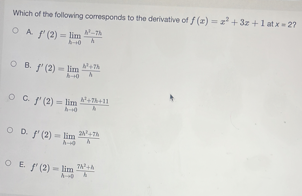 Which of the following corresponds to the derivative of f(x)=x^2+3x+1 at x=2 ?
A. f'(2)=limlimits _hto 0 (h^2-7h)/h 
B. f'(2)=limlimits _hto 0 (h^2+7h)/h 
C. f'(2)=limlimits _hto 0 (h^2+7h+11)/h 
D. f'(2)=limlimits _hto 0 (2h^2+7h)/h 
E. f'(2)=limlimits _hto 0 (7h^2+h)/h 