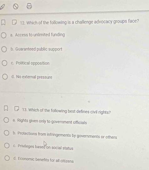 Which of the following is a challenge advocacy groups face?
a. Access to unlimited funding
b. Guaranteed public support
c. Political opposition
d. No external pressure
13. Which of the following best defines civil rights?
a. Rights given only to government officials
b. Protections from infringements by governments or others
c. Privileges based on social status
d. Economic benefits for all citizens