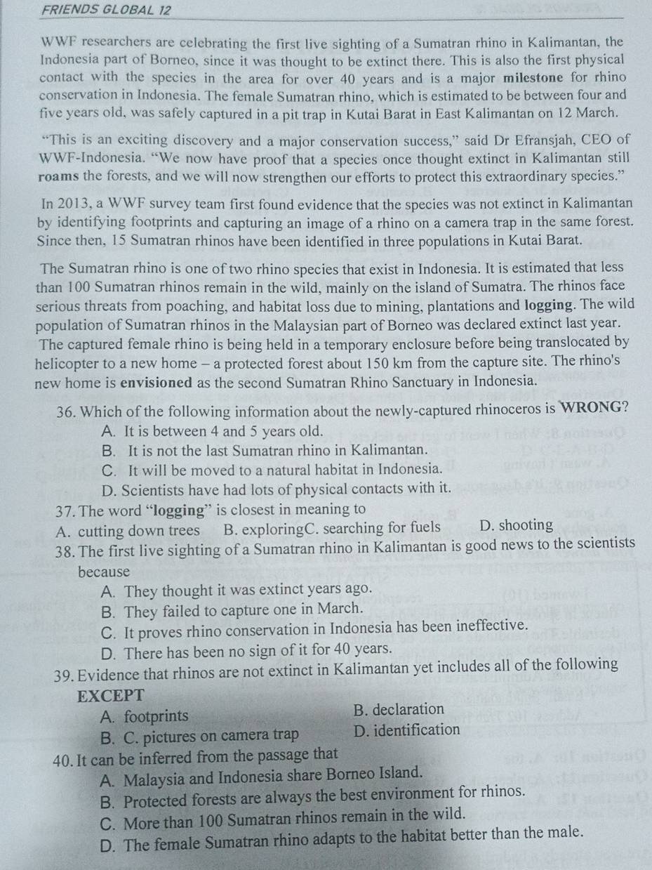 FRIENDS GLOBAL 12
WWF researchers are celebrating the first live sighting of a Sumatran rhino in Kalimantan, the
Indonesia part of Borneo, since it was thought to be extinct there. This is also the first physical
contact with the species in the area for over 40 years and is a major milestone for rhino
conservation in Indonesia. The female Sumatran rhino, which is estimated to be between four and
five years old, was safely captured in a pit trap in Kutai Barat in East Kalimantan on 12 March.
“This is an exciting discovery and a major conservation success,” said Dr Efransjah, CEO of
WWF-Indonesia. “We now have proof that a species once thought extinct in Kalimantan still
roams the forests, and we will now strengthen our efforts to protect this extraordinary species.”
In 2013, a WWF survey team first found evidence that the species was not extinct in Kalimantan
by identifying footprints and capturing an image of a rhino on a camera trap in the same forest.
Since then, 15 Sumatran rhinos have been identified in three populations in Kutai Barat.
The Sumatran rhino is one of two rhino species that exist in Indonesia. It is estimated that less
than 100 Sumatran rhinos remain in the wild, mainly on the island of Sumatra. The rhinos face
serious threats from poaching, and habitat loss due to mining, plantations and logging. The wild
population of Sumatran rhinos in the Malaysian part of Borneo was declared extinct last year.
The captured female rhino is being held in a temporary enclosure before being translocated by
helicopter to a new home - a protected forest about 150 km from the capture site. The rhino's
new home is envisioned as the second Sumatran Rhino Sanctuary in Indonesia.
36. Which of the following information about the newly-captured rhinoceros is WRONG?
A. It is between 4 and 5 years old.
B. It is not the last Sumatran rhino in Kalimantan.
C. It will be moved to a natural habitat in Indonesia.
D. Scientists have had lots of physical contacts with it.
37. The word “logging” is closest in meaning to
A. cutting down trees B. exploringC. searching for fuels D. shooting
38. The first live sighting of a Sumatran rhino in Kalimantan is good news to the scientists
because
A. They thought it was extinct years ago.
B. They failed to capture one in March.
C. It proves rhino conservation in Indonesia has been ineffective.
D. There has been no sign of it for 40 years.
39. Evidence that rhinos are not extinct in Kalimantan yet includes all of the following
EXCEPT
A. footprints B. declaration
B. C. pictures on camera trap D. identification
40. It can be inferred from the passage that
A. Malaysia and Indonesia share Borneo Island.
B. Protected forests are always the best environment for rhinos.
C. More than 100 Sumatran rhinos remain in the wild.
D. The female Sumatran rhino adapts to the habitat better than the male.
