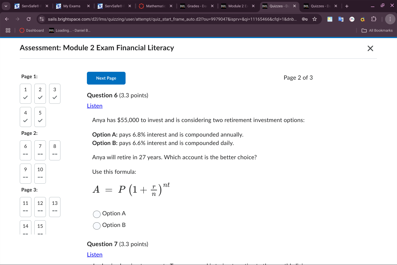 ServSafe® My Exams ServSafe® Mathematic Grades - D Module 2 Ex Quizzes - Quizzes - D X
sails.brightspace.com/d2l/lms/quizzing/user/attempt/quiz_start_frame_auto.d2l?ou=9979047&isprv=&qi=11165466&cfql=1&dnb... ∞
Dashboard Loading... - Daniel B... All Bookmarks
Assessment: Module 2 Exam Financial Literacy
Page 1: Next Page Page 2 of 3
1 2 3
Question 6 (3.3 points)
Listen
4 5
Anya has $55,000 to invest and is considering two retirement investment options:
Page 2: Option A: pays 6.8% interest and is compounded annually.
6 7 8
Option B: pays 6.6% interest and is compounded daily.
Anya will retire in 27 years. Which account is the better choice?
9 10 Use this formula:
_- __
Page 3:
A=P(1+ r/n )^nt
11 12 13
Option A
14 15 Option B
Question 7 (3.3 points)
Listen