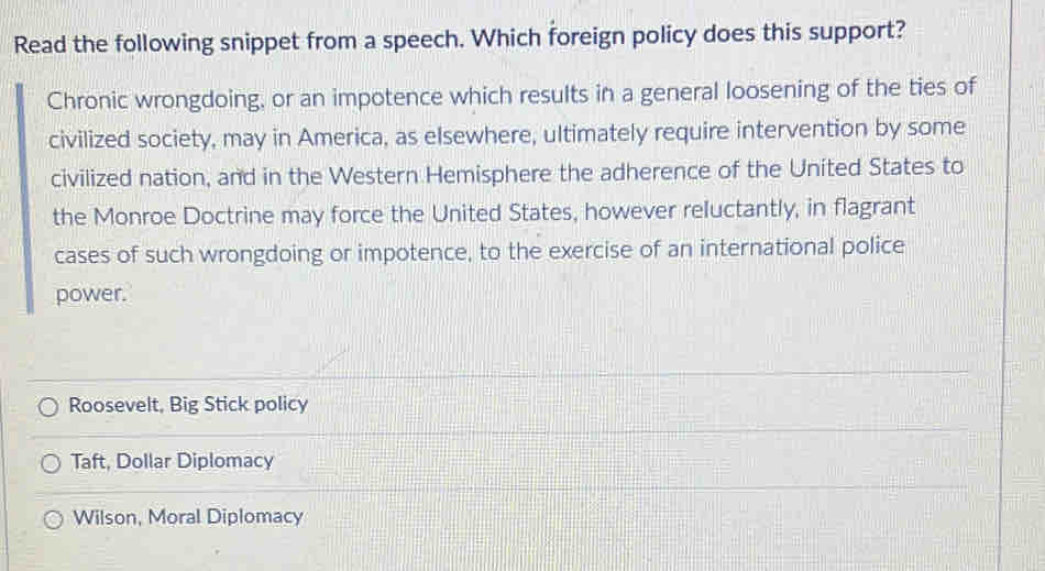 Read the following snippet from a speech. Which foreign policy does this support?
Chronic wrongdoing, or an impotence which results in a general loosening of the ties of
civilized society, may in America, as elsewhere, ultimately require intervention by some
civilized nation, and in the Western Hemisphere the adherence of the United States to
the Monroe Doctrine may force the United States, however reluctantly, in flagrant
cases of such wrongdoing or impotence, to the exercise of an international police
power.
Roosevelt, Big Stick policy
Taft, Dollar Diplomacy
Wilson, Moral Diplomacy