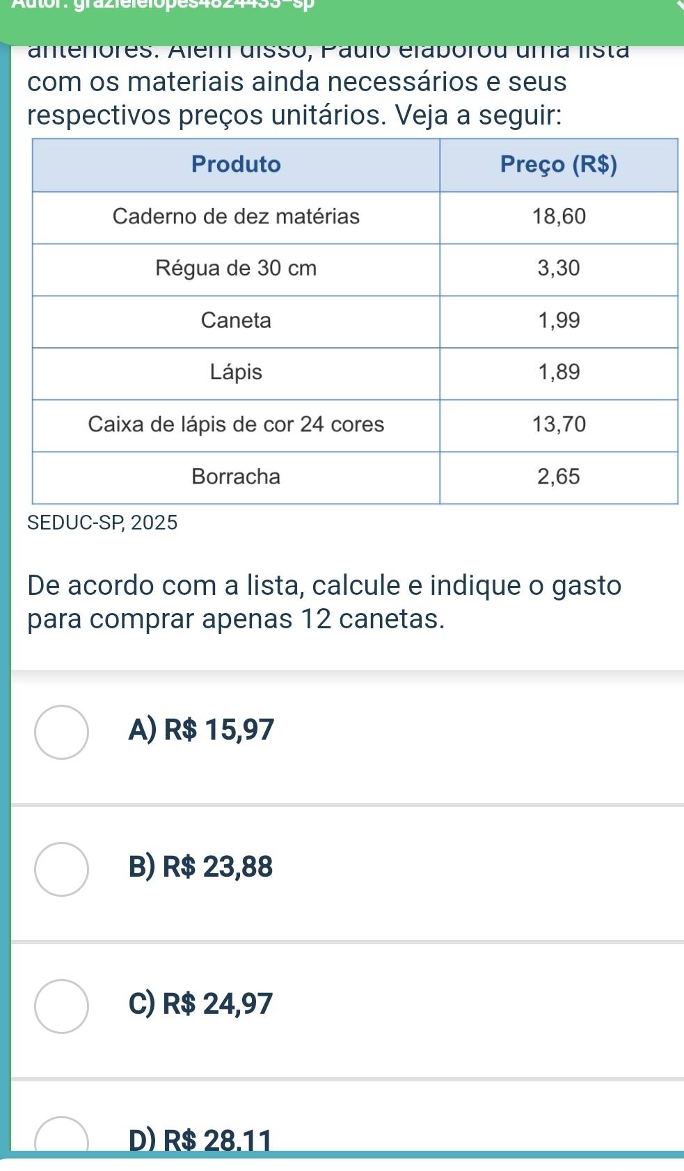 Autor: grazielelopes4624433-sp
antenóres. Além disso, Pauio elabórou uma lista
com os materiais ainda necessários e seus
respectivos preços unitários. Veja a seguir:
De acordo com a lista, calcule e indique o gasto
para comprar apenas 12 canetas.
A) R$ 15,97
B) R$ 23,88
C) R$ 24,97
D) R$ 28.11