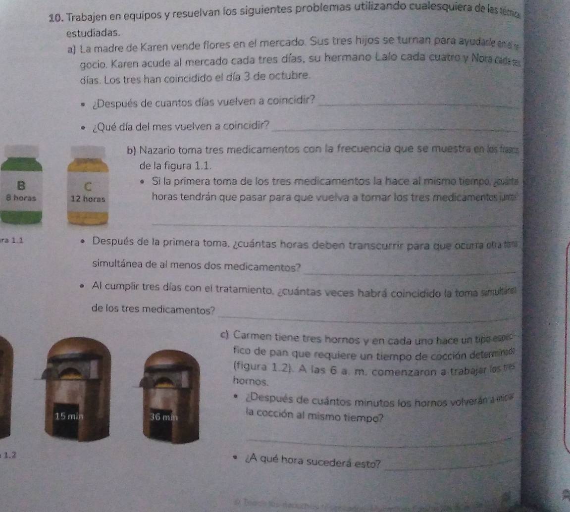 Trabajen en equipos y resuelvan los siguientes problemas utilizando cualesquiera de las temo 
estudiadas. 
a) La madre de Karen vende flores en el mercado. Sus tres hijos se turnan para ayudarle n a 
gocio. Karen acude al mercado cada tres días, su hermano Lalo cada cuatro y Nora cars 
días. Los tres han coincidido el día 3 de octubre. 
¿Después de cuantos días vuelven a coincidir?_ 
¿Qué día del mes vuelven a coincidir?_ 
b) Nazario toma tres medicamentos con la frecuencia que se muestra en los frascs 
de la figura 1.1. 
B 
C 
Si la primera toma de los tres medicamentos la hace al mismo tiempo, cama
8 horas 12 horas horas tendrán que pasar para que vuelva a tomar los tres medicamentos junte 
_ 
ra 1.1 Después de la primera toma. ¿cuántas horas deben transcurrir para que ocurra etra tema 
_ 
simultánea de al menos dos medicamentos? 
Al cumplir tres días con el tratamiento, ¿cuántas veces habrá coincidido la toma simultára 
_ 
de los tres medicamentos? 
c) Carmen tiene tres hornos y en cada uno hace un tipo esped 
fico de pan que requiere un tiempo de cocción determinad 
(figura 1.2). A las 6 a. m. comenzaron a trabajar los res 
hornos. 
¿Después de cuántos minutos los hornos volverán a nica
15 min 36 min
la cocción al mismo tiempo? 
_ 
1.2 
¿A qué hora sucederá esto?_