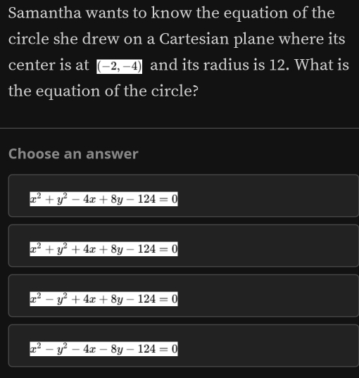 Samantha wants to know the equation of the
circle she drew on a Cartesian plane where its
center is at (-2,-4) and its radius is 12. What is
the equation of the circle?
Choose an answer
x^2+y^2-4x+8y-124=0
x^2+y^2+4x+8y-124=0
x^2-y^2+4x+8y-124=0
x^2-y^2-4x-8y-124=0