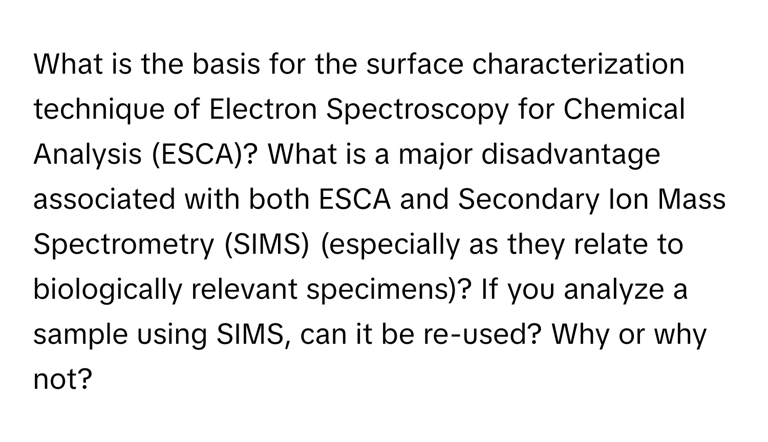 What is the basis for the surface characterization technique of Electron Spectroscopy for Chemical Analysis (ESCA)? What is a major disadvantage associated with both ESCA and Secondary Ion Mass Spectrometry (SIMS) (especially as they relate to biologically relevant specimens)? If you analyze a sample using SIMS, can it be re-used? Why or why not?