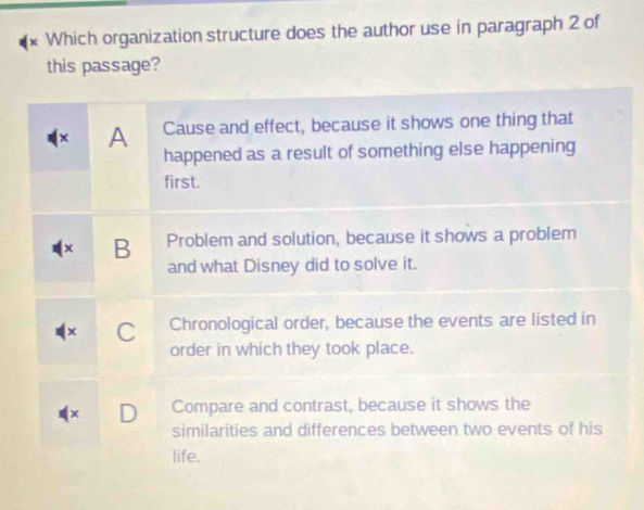 Which organization structure does the author use in paragraph 2 of
this passage?
× A Cause and effect, because it shows one thing that
happened as a result of something else happening
first.
B Problem and solution, because it shows a problem
and what Disney did to solve it.
C Chronological order, because the events are listed in
order in which they took place.
x D Compare and contrast, because it shows the
similarities and differences between two events of his
life.