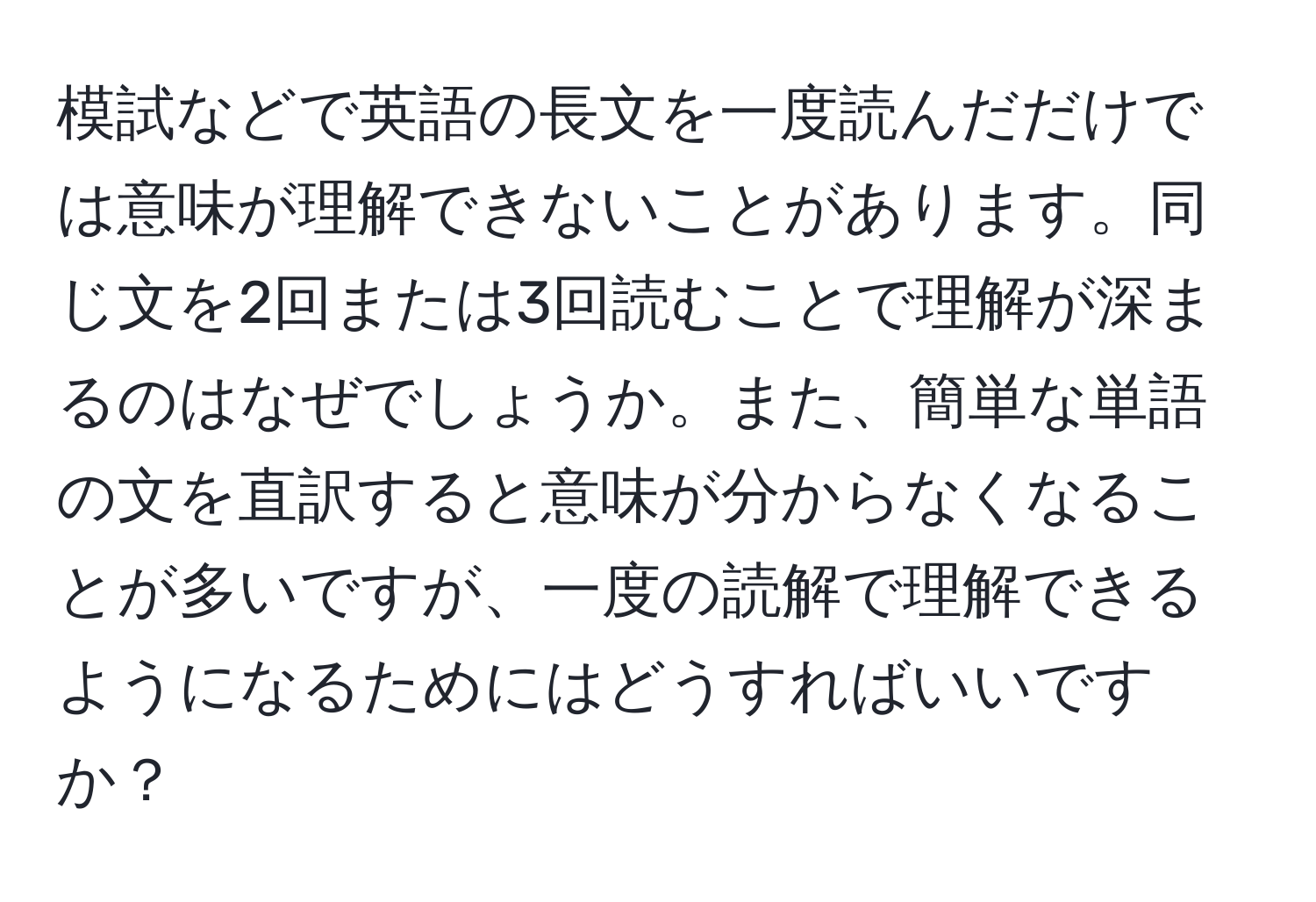 模試などで英語の長文を一度読んだだけでは意味が理解できないことがあります。同じ文を2回または3回読むことで理解が深まるのはなぜでしょうか。また、簡単な単語の文を直訳すると意味が分からなくなることが多いですが、一度の読解で理解できるようになるためにはどうすればいいですか？