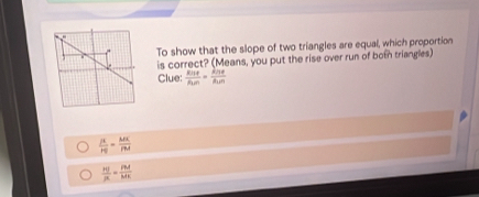 To show that the slope of two triangles are equal, which proportion 
is correct? (Means, you put the rise over run of both triangles) 
Clue:  Rise/Run =frac knekn
 AE/HB = MK/PM 
 HI/R = PM/MK 