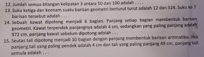 Jumlah semua bilangan kelipatan 3 antara 50 dan 100 adalah . . . . 
13. Suku ketiga dan keenam suatu barisan geometri berturut turut adalah 12 dan 324. Suku ke 7
barisan tersebut adalah . . . 
14. Sebuah kawat dipotong menjadi 6 bagian. Panjang setiap bagian membentuk barisan 
geometri. Kawat terpendek panjangnya adalah 4 cm, sedangkan yang paling panjang adalah
972 cm. panjang kawat sebelum dipotong adalah . . . 
15. Seutas tali dipotong menjadi 10 bagian dengan panjang membentuk barisan aritmatika. Jika 
panjang tali yang paling pendek adalah 4 cm dan tali yang paling panjang 49 cm, panjang tali 
semula adalah . . .