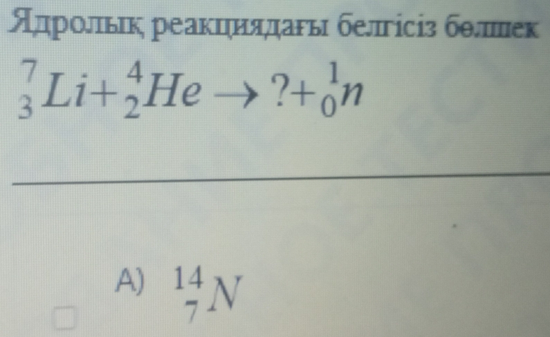 Адрольιк реакциядагьι белгісіз бθπек
_3^7Li+_2^4Heto ?+_0^1n
A) _7^(14)N