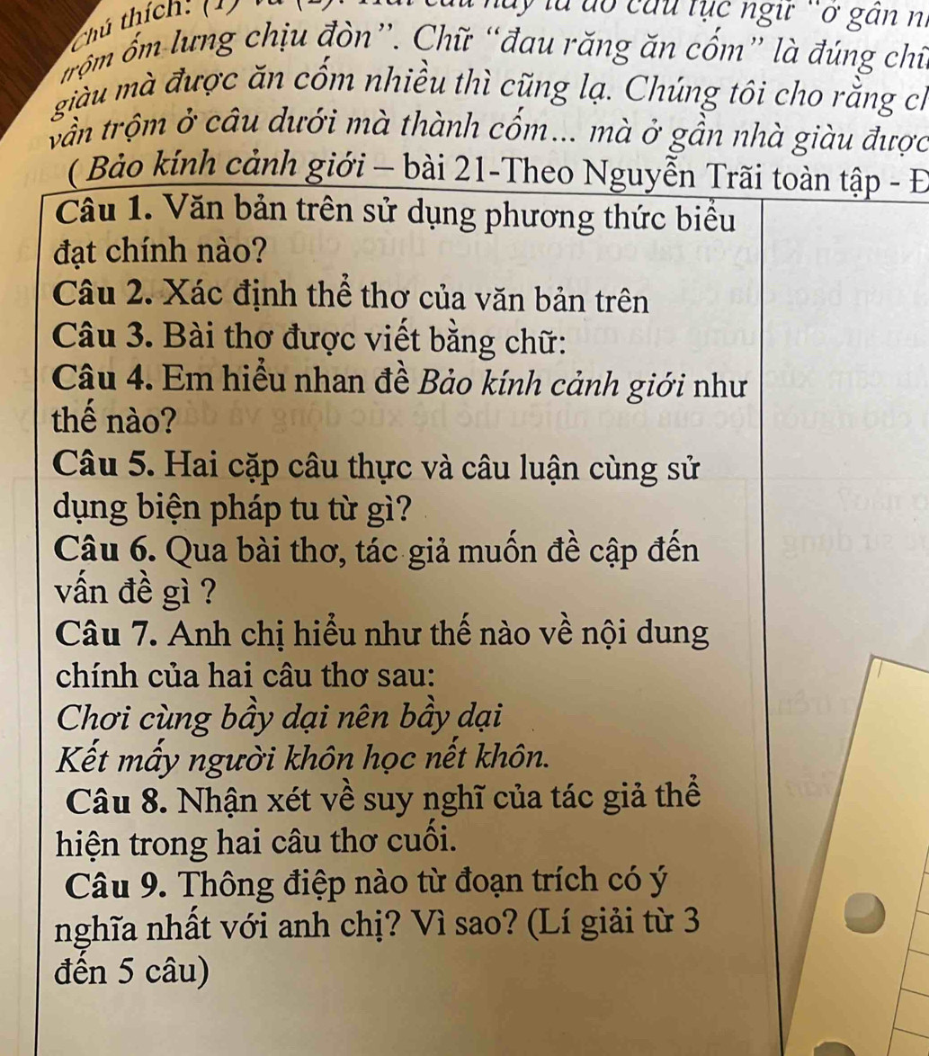 Chú thích: (1) ' 
ấy là dổ cứu tục ngư `ở găn n. 
m ố lưng chịu đòn”. Chữ “đau răng ăn cốm” là đúng chi. 
giàu mà được ăn cốm nhiều thì cũng lạ. Chúng tôi cho rằng ch 
vần trộm ở câu dưới mà thành cốm... mà ở gần nhà giàu được 
( Bảo kính cảnh giới - bài 21-Theo Nguyễn Trãi toàn tập - Đ 
Câu 1. Văn bản trên sử dụng phương thức biểu 
đạt chính nào? 
Câu 2. Xác định thể thơ của văn bản trên 
Câu 3. Bài thơ được viết bằng chữ: 
Câu 4. Em hiểu nhan đề Bảo kính cảnh giới như 
thế nào? 
Câu 5. Hai cặp câu thực và câu luận cùng sử 
dụng biện pháp tu từ gì? 
Câu 6. Qua bài thơ, tác giả muốn đề cập đến 
vấn đề gì ? 
Câu 7. Anh chị hiểu như thế nào về nội dung 
chính của hai câu thơ sau: 
Chơi cùng bầy dại nên bầy dại 
Kết mấy người khôn học nết khôn. 
Câu 8. Nhận xét về suy nghĩ của tác giả thể 
hiện trong hai câu thơ cuối. 
Câu 9. Thông điệp nào từ đoạn trích có ý 
nghĩa nhất với anh chị? Vì sao? (Lí giải từ 3
đến 5 câu)