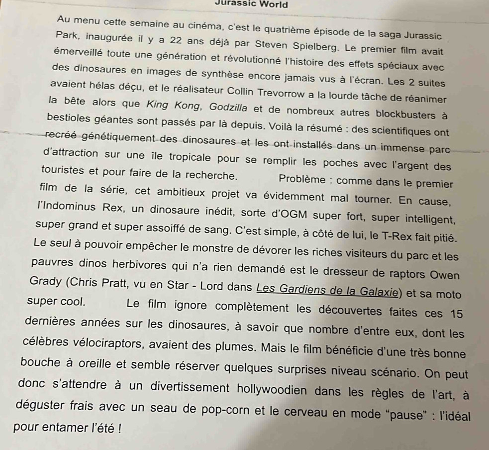 Jurassic World
Au menu cette semaine au cinéma, c'est le quatrième épisode de la saga Jurassic
Park, inaugurée il y a 22 ans déjà par Steven Spielberg. Le premier film avait
émerveillé toute une génération et révolutionné l'histoire des effets spéciaux avec
des dinosaures en images de synthèse encore jamais vus à l'écran. Les 2 suites
avaient hélas déçu, et le réalisateur Collin Trevorrow a la lourde tâche de réanimer
la bête alors que King Kong, Godzilla et de nombreux autres blockbusters à
bestioles géantes sont passés par là depuis. Voilà la résumé : des scientifiques ont
écréé génétiquement des dinosaures et les ont installés dans un immense parc
d'attraction sur une île tropicale pour se remplir les poches avec l'argent des
touristes et pour faire de la recherche. *  Problème : comme dans le premier
film de la série, cet ambitieux projet va évidemment mal tourner. En cause,
l'Indominus Rex, un dinosaure inédit, sorte d'OGM super fort, super intelligent,
super grand et super assoiffé de sang. C'est simple, à côté de lui, le T-Rex fait pitié.
Le seul à pouvoir empêcher le monstre de dévorer les riches visiteurs du parc et les
pauvres dinos herbivores qui n'a rien demandé est le dresseur de raptors Owen
Grady (Chris Pratt, vu en Star - Lord dans Les Gardiens de la Galaxie) et sa moto
super cool. Le film ignore complètement les découvertes faites ces 15
dernières années sur les dinosaures, à savoir que nombre d'entre eux, dont les
célèbres vélociraptors, avaient des plumes. Mais le film bénéficie d'une très bonne
bouche à oreille et semble réserver quelques surprises niveau scénario. On peut
donc s'attendre à un divertissement hollywoodien dans les règles de l'art, à
déguster frais avec un seau de pop-corn et le cerveau en mode “pause” : l'idéal
pour entamer l'été !