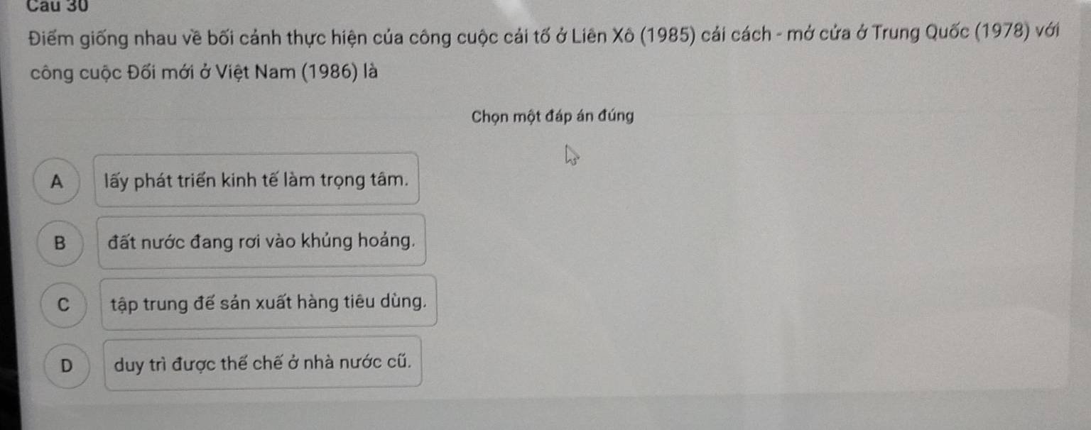 Cau 30
Điếm giống nhau về bối cảnh thực hiện của công cuộc cải tố ở Liên Xô (1985) cải cách - mở cửa ở Trung Quốc (1978) với
công cuộc Đối mới ở Việt Nam (1986) là
Chọn một đáp án đúng
A a lấy phát triển kinh tế làm trọng tâm.
B đất nước đang rơi vào khủng hoảng.
C tập trung đế sản xuất hàng tiêu dùng.
D duy trì được thế chế ở nhà nước cũ.