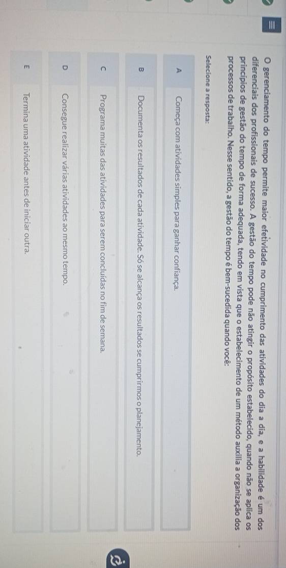 gerenciamento do tempo permite maior efetividade no cumprimento das atividades do dia a dia, e a habilidade é um dos
diferenciais dos profissionais de sucesso. A gestão do tempo pode não atingir o propósito estabelecido, quando não se aplica os
princípios de gestão do tempo de forma adequada, tendo em vista que o estabelecimento de um método auxilia a organização dos
processos de trabalho. Nesse sentido, a gestão do tempo é bem-sucedida quando você:
Selecione a resposta:
A Começa com atividades simples para ganhar confiança.
B Documenta os resultados de cada atividade. Só se alcança os resultados se cumprirmos o planejamento.
C Programa muitas das atividades para serem concluídas no fim de semana.
Consegue realizar várias atividades ao mesmo tempo.
E Termina uma atividade antes de iniciar outra.