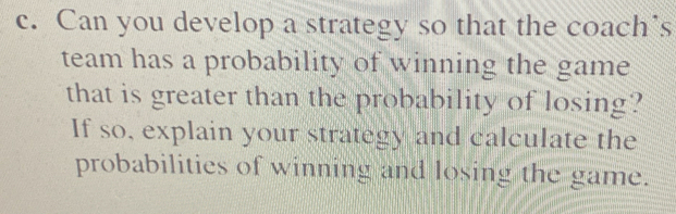 Can you develop a strategy so that the coach’s 
team has a probability of winning the game 
that is greater than the probability of losing? 
If so, explain your strategy and calculate the 
probabilities of winning and losing the game.