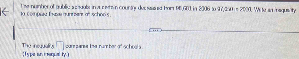 The number of public schools in a certain country decreased from 98,681 in 2006 to 97,050 in 2010. Write an inequality 
to compare these numbers of schools. 
The inequality □ compares the number of schools. 
(Type an inequality.)