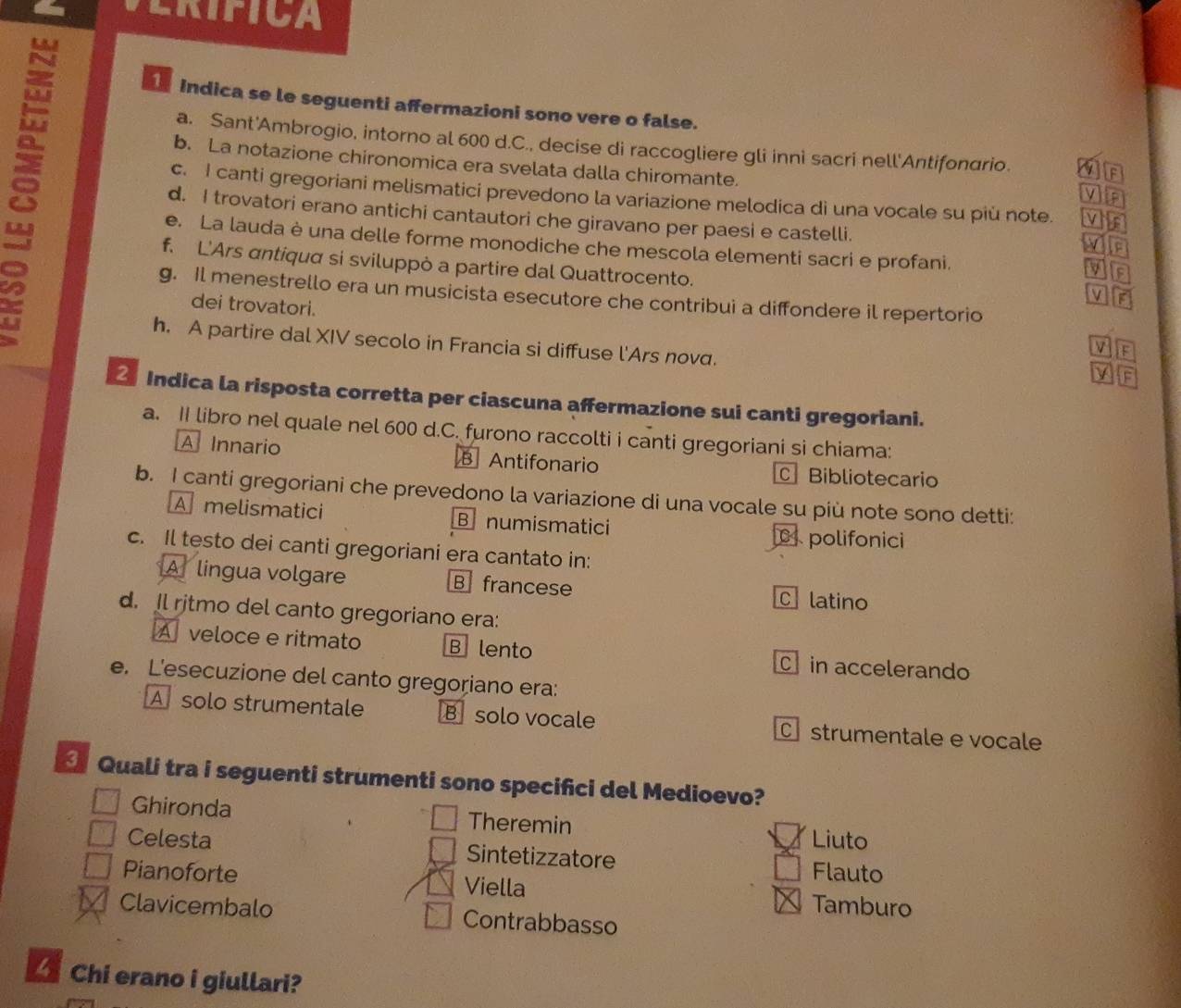 ERIFICA
8
Indica se le seguenti affermazioni sono vere o false.
a. Sant'Ambrogio, intorno al 600 d.C., decise di raccogliere gli inni sacri nell'Antifonario.
b. La notazione chironomica era svelata dalla chiromante.
F
c. I canti gregoriani melismatici prevedono la variazione melodica di una vocale su più note.
d. I trovatori erano antichi cantautori che giravano per paesi e castelli.
e. La lauda è una delle forme monodiche che mescola elementi sacri e profani.
in
f. L'Ars antiqua si sviluppò a partire dal Quattrocento.
g. Il menestrello era un musicista esecutore che contribui a diffondere il repertorio
dei trovatori.
h. A partire dal XIV secolo in Francia si diffuse l'Ars nov.
Indica la risposta corretta per ciascuna affermazione sui canti gregoriani.
a. II libro nel quale nel 600 d.C. furono raccolti i canti gregoriani si chiama:
A Innario B Antifonario Bibliotecario
b. I canti gregoriani che prevedono la variazione di una vocale su più note sono detti:
Amelismatici B numismatici
polifonici
c. Il testo dei canti gregoriani era cantato in:
Af lingua volgare B francese C latino
d. Il ritmo del canto gregoriano era:
A veloce e ritmato B lento C in accelerando
e. L'esecuzione del canto gregoriano era:
A solo strumentale B solo vocale Cstrumentale e vocale
Quali tra i seguenti strumenti sono specifici del Medioevo?
Ghironda Theremin
Liuto
Celesta Sintetizzatore Flauto
Pianoforte Viella Tamburo
Clavicembalo Contrabbasso
Chi erano i giullari?