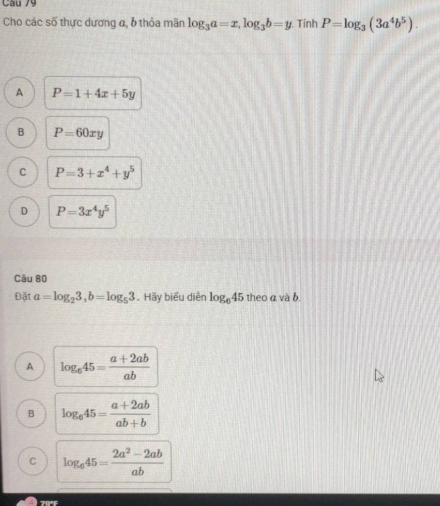 Cho các số thực dương a, 6 thỏa mãn log _3a=x, log _3b=y. Tính P=log _3(3a^4b^5).
A P=1+4x+5y
B P=60xy
C P=3+x^4+y^5
D P=3x^4y^5
Câu 80
Đặt a=log _23, b=log _53. Hãy biểu diễn log _645 theo a và b.
A log _645= (a+2ab)/ab 
B log _645= (a+2ab)/ab+b 
C log _645= (2a^2-2ab)/ab 
4 79°