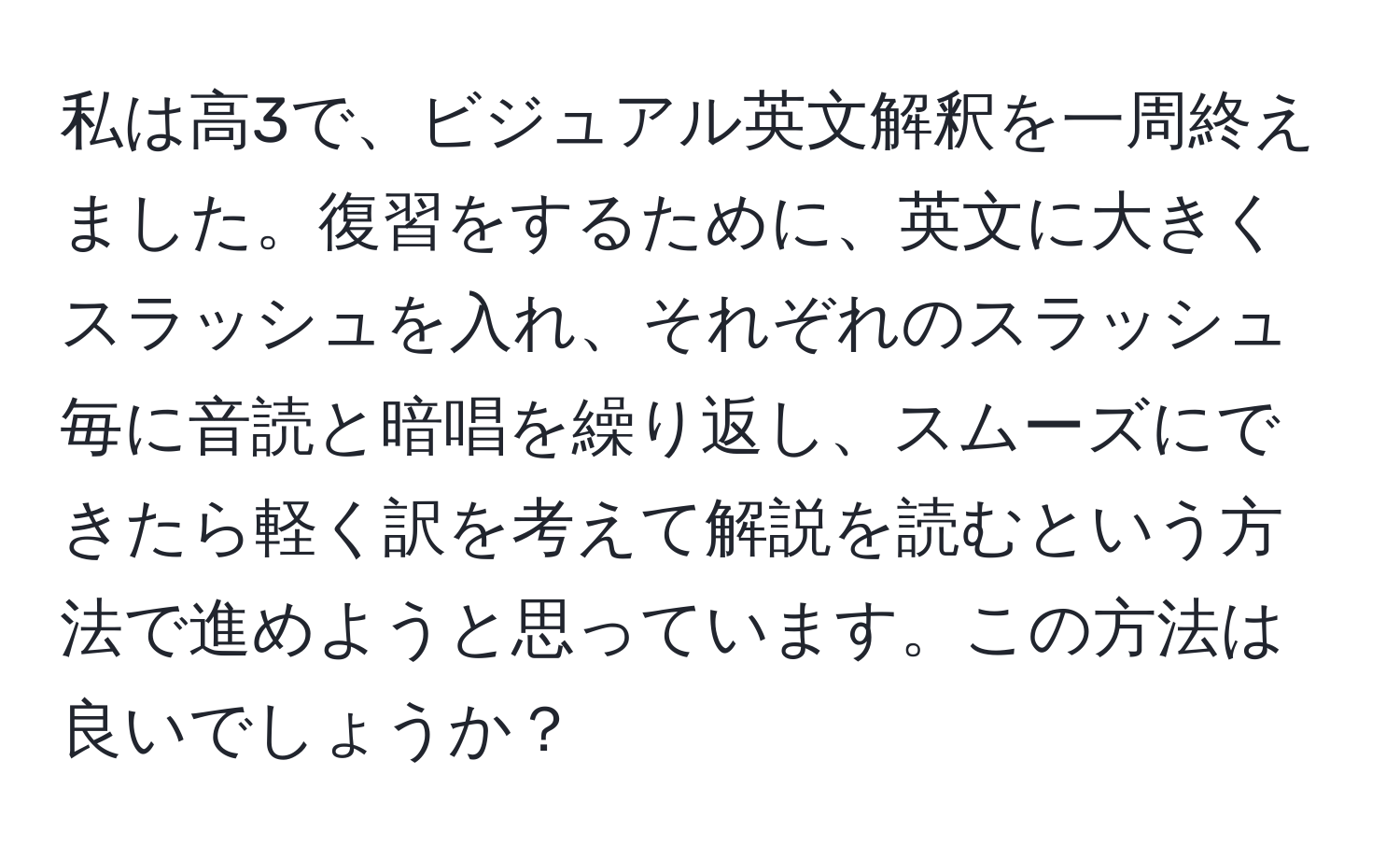 私は高3で、ビジュアル英文解釈を一周終えました。復習をするために、英文に大きくスラッシュを入れ、それぞれのスラッシュ毎に音読と暗唱を繰り返し、スムーズにできたら軽く訳を考えて解説を読むという方法で進めようと思っています。この方法は良いでしょうか？