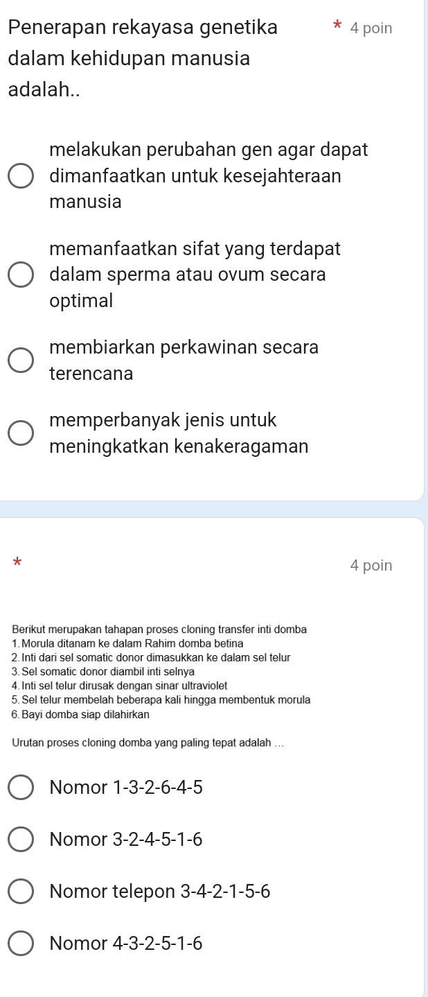 Penerapan rekayasa genetika 4 poin
dalam kehidupan manusia
adalah..
melakukan perubahan gen agar dapat
dimanfaatkan untuk kesejahteraan
manusia
memanfaatkan sifat yang terdapat
dalam sperma atau ovum secara
optimal
membiarkan perkawinan secara
terencana
memperbanyak jenis untuk
meningkatkan kenakeragaman
*
4 poin
Berikut merupakan tahapan proses cloning transfer inti domba
1.Morula ditanam ke dalam Rahim domba betina
2. Inti dari sel somatic donor dimasukkan ke dalam sel telur
3. Sel somatic donor diambil inti selnya
4. Inti sel telur dirusak dengan sinar ultraviolet
5. Sel telur membelah beberapa kali hingga membentuk morula
6.Bayi domba siap dilahirkan
Urutan proses cloning domba yang paling tepat adalah ...
Nomor 1 -3 -2 -6 -4 -5
Nomor 3 -2 -4 -5 -1 -6
Nomor telepon 3 -4 -2 -1 -5 -6
Nomor 4 -3 -2 -5 -1 -6