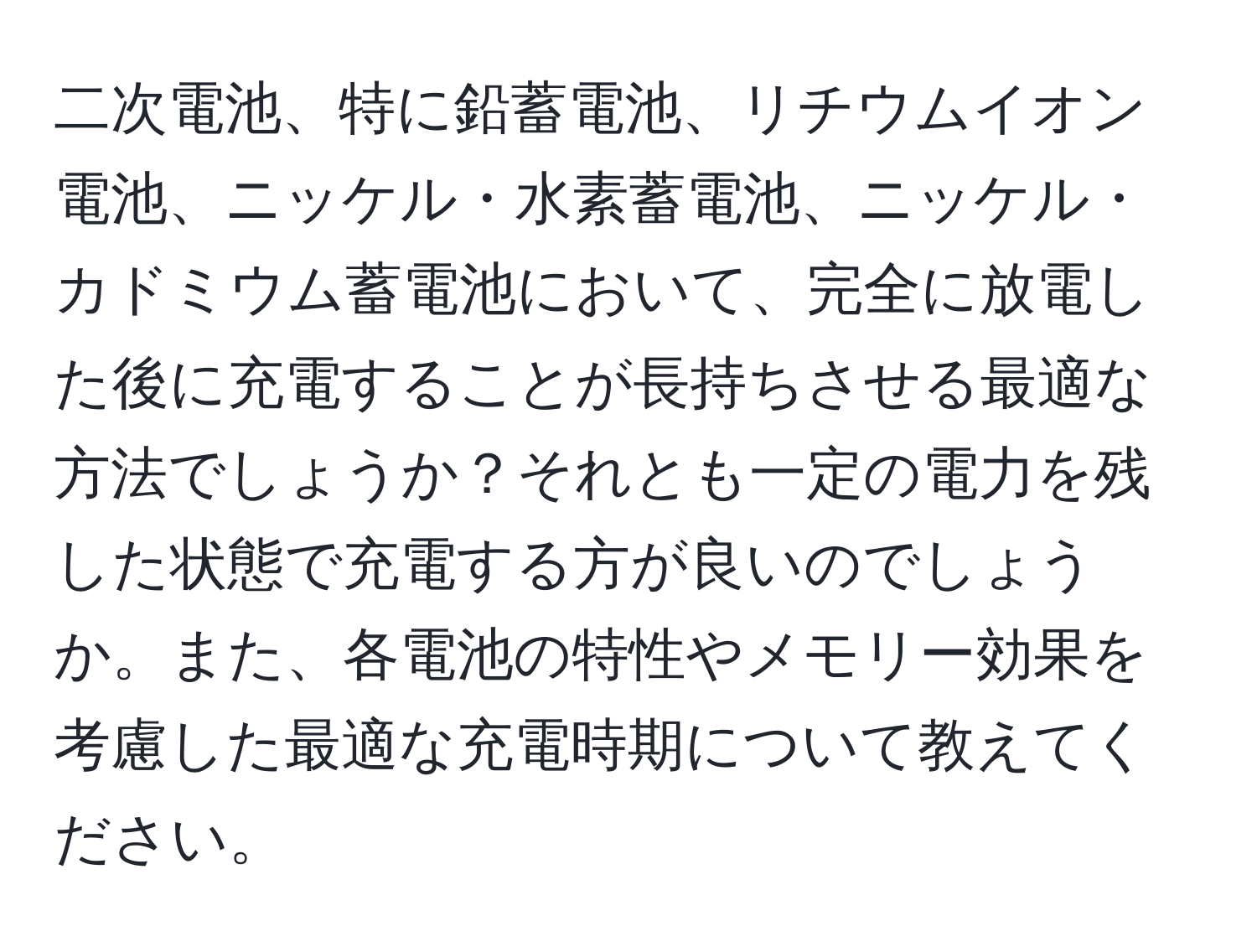 二次電池、特に鉛蓄電池、リチウムイオン電池、ニッケル・水素蓄電池、ニッケル・カドミウム蓄電池において、完全に放電した後に充電することが長持ちさせる最適な方法でしょうか？それとも一定の電力を残した状態で充電する方が良いのでしょうか。また、各電池の特性やメモリー効果を考慮した最適な充電時期について教えてください。