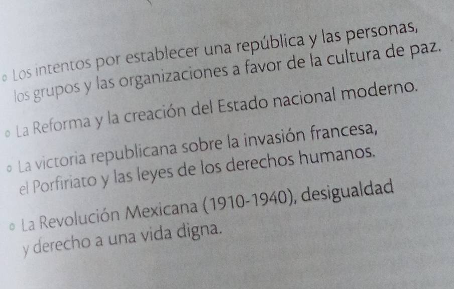 Los intentos por establecer una república y las personas,
los grupos y las organizaciones a favor de la cultura de paz.
o La Reforma y la creación del Estado nacional moderno.
o La victoria republicana sobre la invasión francesa,
el Porfiriato y las leyes de los derechos humanos.
* La Revolución Mexicana (1910-1940), desigualdad
y derecho a una vida digna.