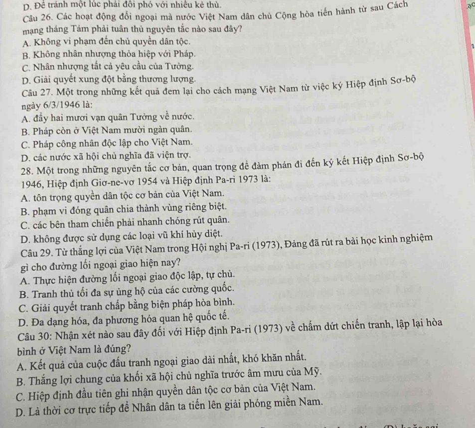 D. Đề tránh một lúc phải đôi phó với nhiều kẻ thù. ạc
Câu 26. Các hoạt động đối ngoại mà nước Việt Nam dân chủ Cộng hòa tiến hành từ sau Cách
mạng tháng Tám phải tuân thủ nguyên tắc nào sau đây?
A. Không vi phạm đến chủ quyền dân tộc.
B. Không nhân nhượng thỏa hiệp với Pháp.
C. Nhân nhượng tất cả yêu cầu của Tưởng.
D. Giải quyết xung đột bằng thương lượng.
Câu 27. Một trong những kết quả đem lại cho cách mạng Việt Nam từ việc ký Hiệp định Sơ-bộ
ngày 6/3/1946 là:
A. đầy hai mươi vạn quân Tưởng về nước.
B. Pháp còn ở Việt Nam mười ngàn quân.
C. Pháp công nhân độc lập cho Việt Nam.
D. các nước xã hội chủ nghĩa đã viện trợ.
28. Một trong những nguyên tắc cơ bản, quan trọng đề đàm phán đi đến ký kết Hiệp định Sơ-bộ
1946, Hiệp định Giơ-ne-vơ 1954 và Hiệp định Pa-ri 1973 là:
A. tôn trọng quyền dân tộc cơ bản của Việt Nam.
B. phạm vi đóng quân chia thành vùng riêng biệt.
C. các bên tham chiến phải nhanh chóng rút quân.
D. không được sử dụng các loại vũ khí hủy diệt.
Câu 29. Từ thắng lợi của Việt Nam trong Hội nghị Pa-ri (1973), Đảng đã rút ra bài học kinh nghiệm
gì cho đường lối ngoại giao hiện nay?
A. Thực hiện đường lối ngoại giao độc lập, tự chủ.
B. Tranh thủ tối đa sự ủng hộ của các cường quốc.
C. Giải quyết tranh chấp bằng biện pháp hòa bình.
D. Đa dạng hóa, đa phương hóa quan hệ quốc tế.
Câu 30: Nhận xét nào sau đây đối với Hiệp định Pa-ri (1973) về chấm dứt chiến tranh, lập lại hòa
bình ở Việt Nam là đúng?
A. Kết quả của cuộc đấu tranh ngoại giao dài nhất, khó khăn nhất.
B. Thắng lợi chung của khối xã hội chủ nghĩa trước âm mưu của Mỹ.
C. Hiệp định đầu tiên ghi nhận quyền dân tộc cơ bản của Việt Nam.
D. Là thời cơ trực tiếp để Nhân dân ta tiến lên giải phóng miền Nam.