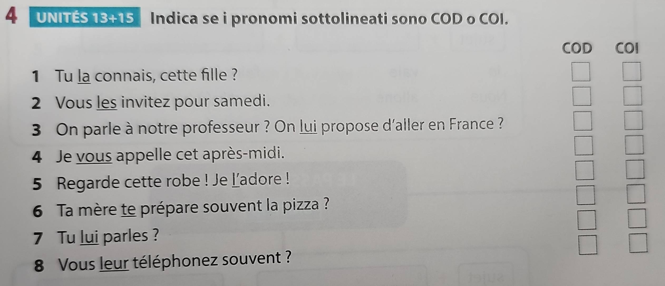 UNITÉS 13+15 Indica se i pronomi sottolineati sono COD o COI. 
COD COI 
1 Tu la connais, cette fille ? 
2 Vous les invitez pour samedi. 
3 On parle à notre professeur ? On lui propose d'aller en France ? 
4 Je vous appelle cet après-midi. 
5 Regarde cette robe ! Je ladore ! 
6 Ta mère te prépare souvent la pizza ? 
7 Tu lui parles? 
8 Vous leur téléphonez souvent ?