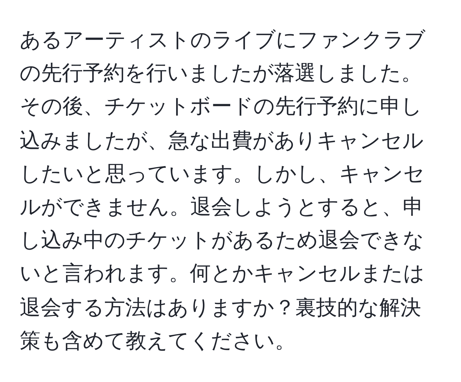 あるアーティストのライブにファンクラブの先行予約を行いましたが落選しました。その後、チケットボードの先行予約に申し込みましたが、急な出費がありキャンセルしたいと思っています。しかし、キャンセルができません。退会しようとすると、申し込み中のチケットがあるため退会できないと言われます。何とかキャンセルまたは退会する方法はありますか？裏技的な解決策も含めて教えてください。