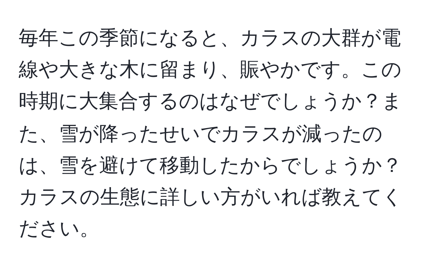 毎年この季節になると、カラスの大群が電線や大きな木に留まり、賑やかです。この時期に大集合するのはなぜでしょうか？また、雪が降ったせいでカラスが減ったのは、雪を避けて移動したからでしょうか？カラスの生態に詳しい方がいれば教えてください。