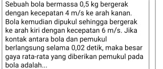 Sebuah bola bermassa 0,5 kg bergerak 
dengan kecepatan 4 m/s ke arah kanan. 
Bola kemudian dipukul sehingga bergerak 
ke arah kiri dengan kecepatan 6 m/s. Jika 
kontak antara bola dan pemukul 
berlangsung selama 0,02 detik, maka besar 
gaya rata-rata yang diberikan pemukul pada 
bola adalah...